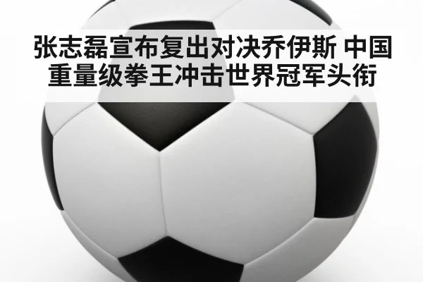 张志磊宣布复出对决乔伊斯 中国重量级拳王冲击世界冠军头衔